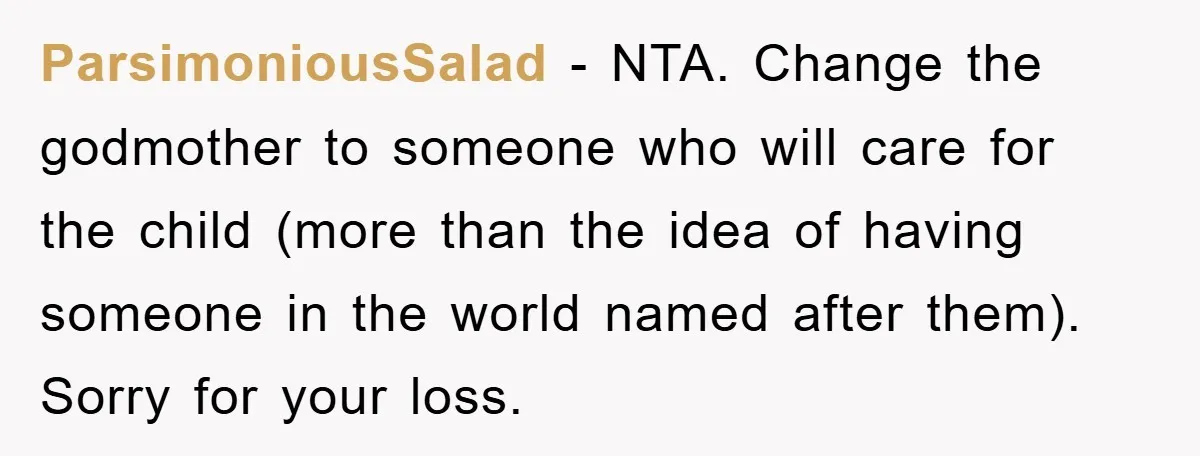 ParsimoniousSalad − NTA. Change the godmother to someone who will care for the child (more than the idea of having someone in the world named after them). Sorry for your...