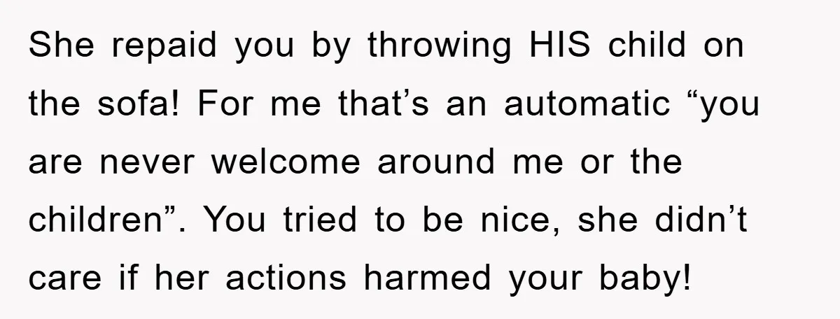 She repaid you by throwing HIS child on the sofa! For me that’s an automatic “you are never welcome around me or the children”. You tried to be nice, she...