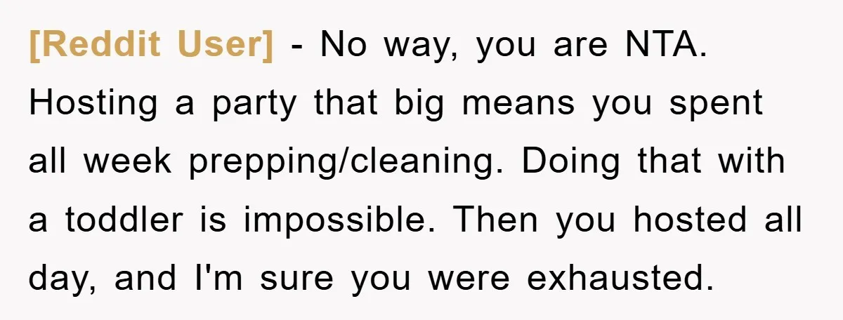 [Reddit User] − No way, you are NTA. Hosting a party that big means you spent all week prepping/cleaning. Doing that with a toddler is impossible. Then you hosted all...