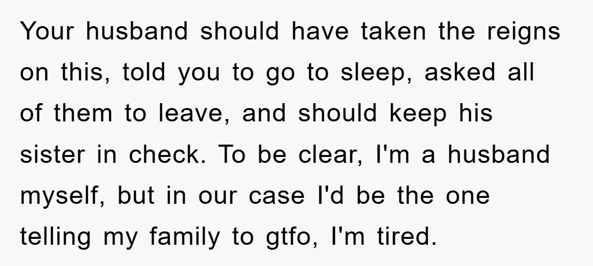 Your husband should have taken the reigns on this, told you to go to sleep, asked all of them to leave, and should keep his sister in check. To be...