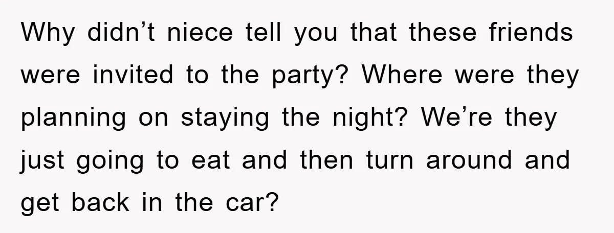 Why didn’t niece tell you that these friends were invited to the party? Where were they planning on staying the night? We’re they just going to eat and then turn...