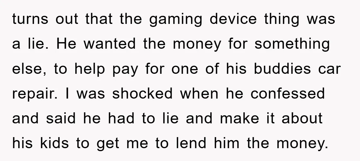 turns out that the gaming device thing was a lie. He wanted the money for something else, to help pay for one of his buddies car repair. I was shocked...