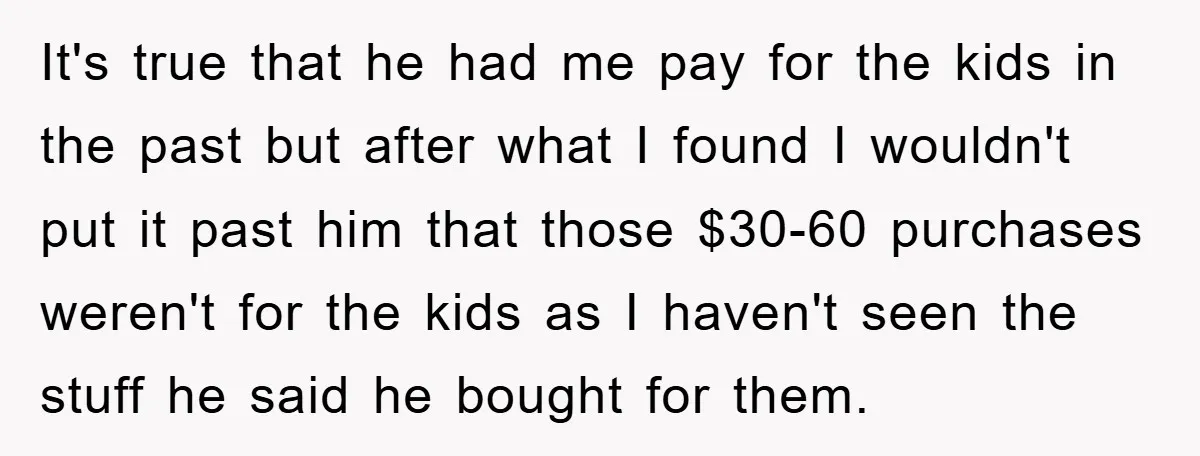 It's true that he had me pay for the kids in the past but after what I found I wouldn't put it past him that those $30-60 purchases weren't for...