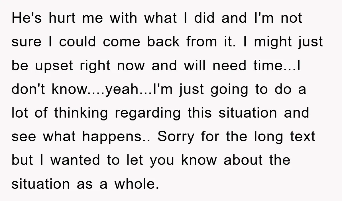 He's hurt me with what I did and I'm not sure I could come back from it. I might just be upset right now and will need time...I don't know....yeah...I'm...