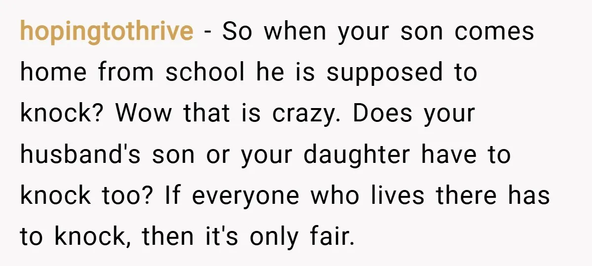hopingtothrive − So when your son comes home from school he is supposed to knock? Wow that is crazy. Does your husband's son or your daughter have to knock too?...