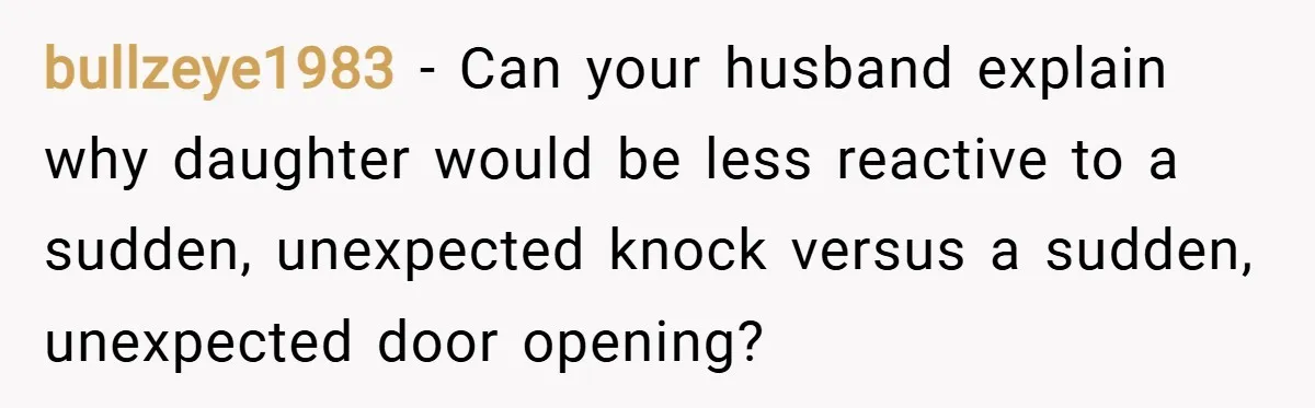 bullzeye1983 − Can your husband explain why daughter would be less reactive to a sudden, unexpected knock versus a sudden, unexpected door opening?