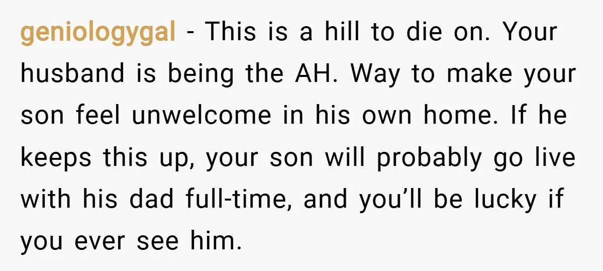 geniologygal − This is a hill to die on. Your husband is being the AH. Way to make your son feel unwelcome in his own home. If he keeps this...