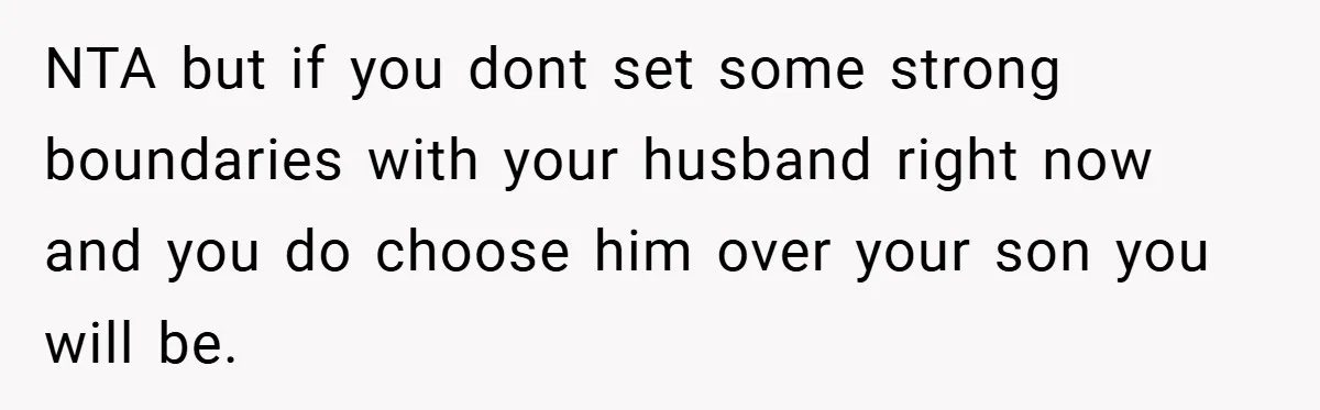 NTA but if you dont set some strong boundaries with your husband right now and you do choose him over your son you will be.