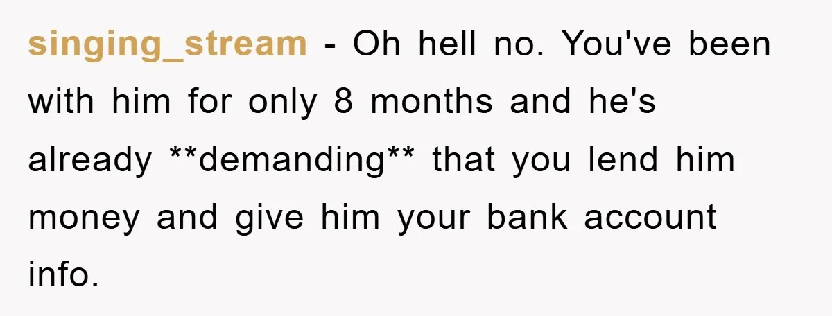 singing_stream − Oh hell no. You've been with him for only 8 months and he's already **demanding** that you lend him money and give him your bank account info.