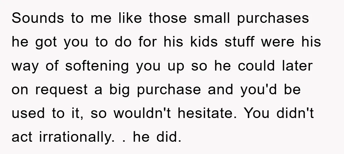 Sounds to me like those small purchases he got you to do for his kids stuff were his way of softening you up so he could later on request a...
