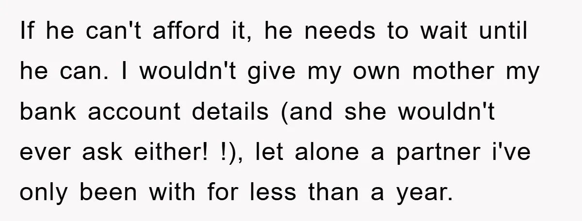 If he can't afford it, he needs to wait until he can. I wouldn't give my own mother my bank account details (and she wouldn't ever ask either! !), let...