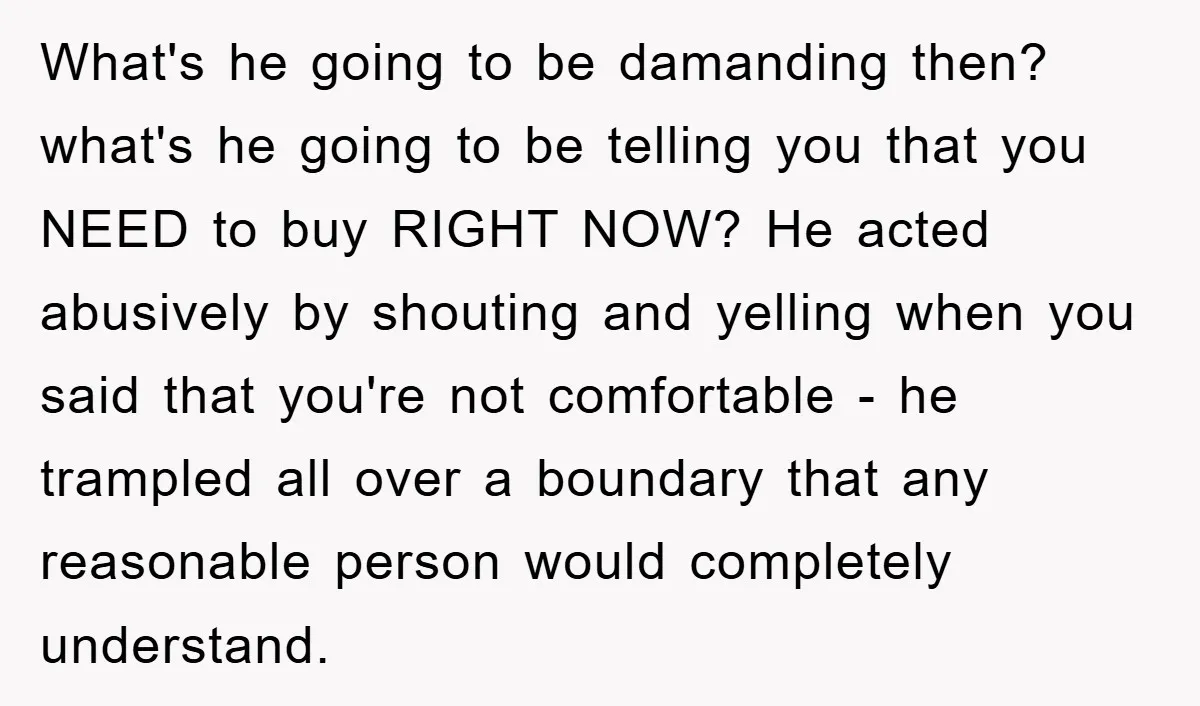 What's he going to be damanding then? what's he going to be telling you that you NEED to buy RIGHT NOW? He acted abusively by shouting and yelling when you...