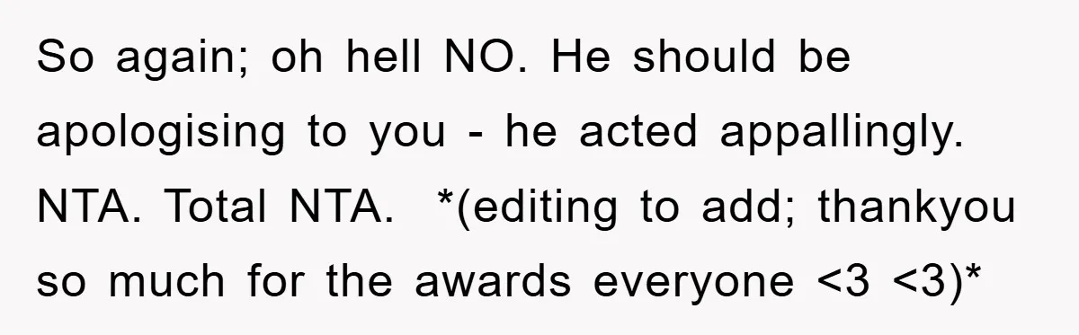 So again; oh hell NO. He should be apologising to you - he acted appallingly. ​ NTA. Total NTA. ​ *(editing to add; thankyou so much for the awards everyone...