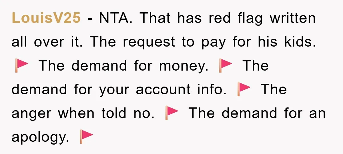 LouisV25 − NTA. That has red flag written all over it. The request to pay for his kids. 🚩 The demand for money. 🚩 The demand for your account info....