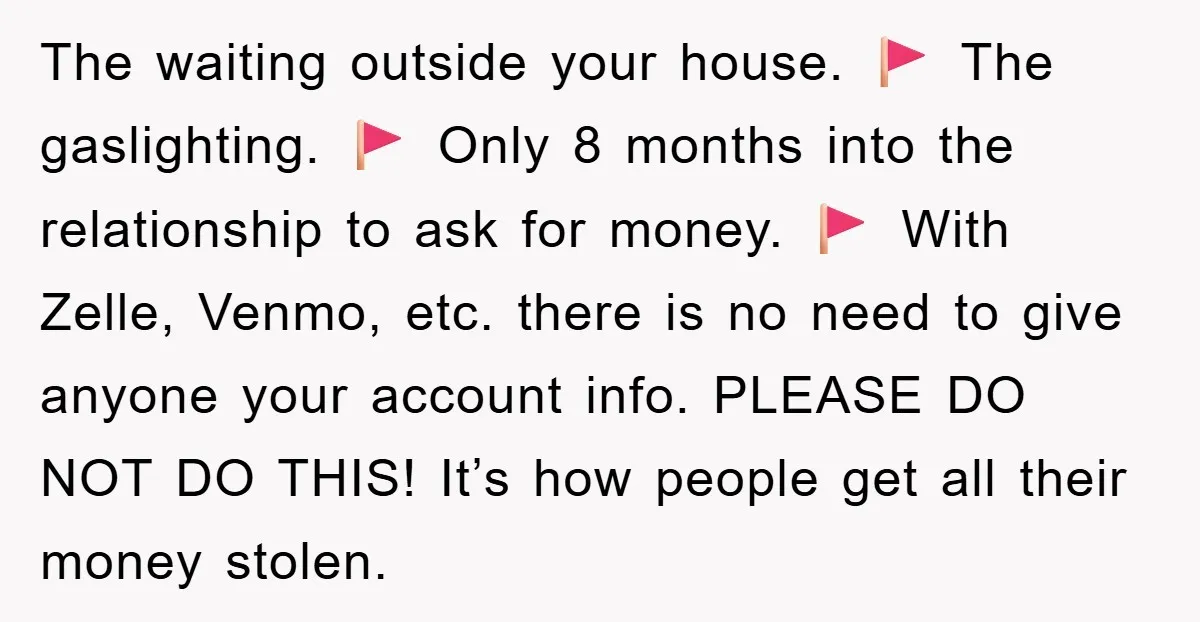 The waiting outside your house. 🚩 The gaslighting. 🚩 Only 8 months into the relationship to ask for money. 🚩 With Zelle, Venmo, etc. there is no need to give...