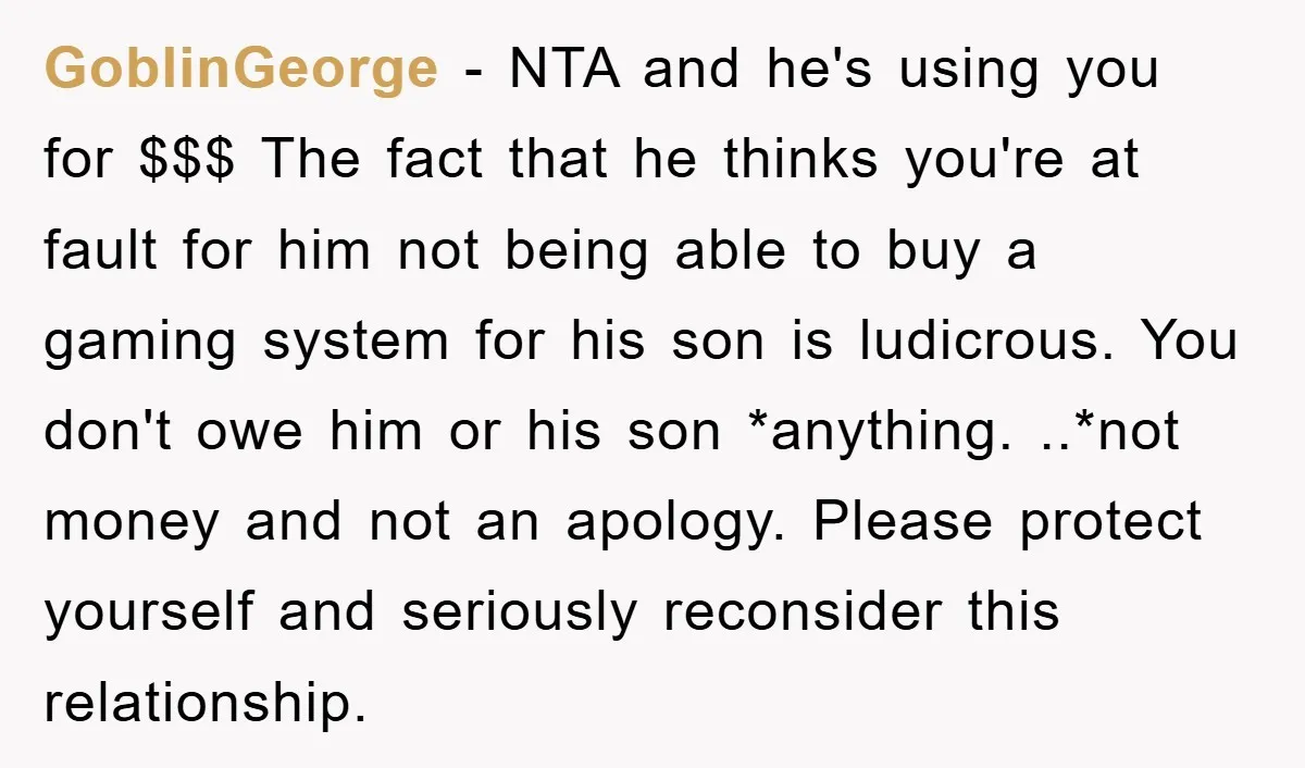 GoblinGeorge − NTA and he's using you for $$$ The fact that he thinks you're at fault for him not being able to buy a gaming system for his son...