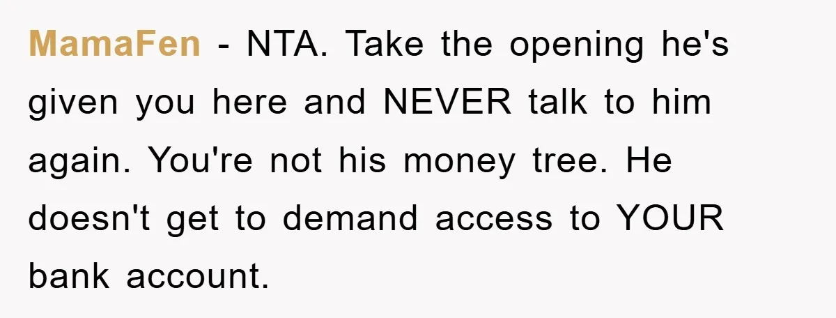 MamaFen − NTA. Take the opening he's given you here and NEVER talk to him again. You're not his money tree. He doesn't get to demand access to YOUR bank...