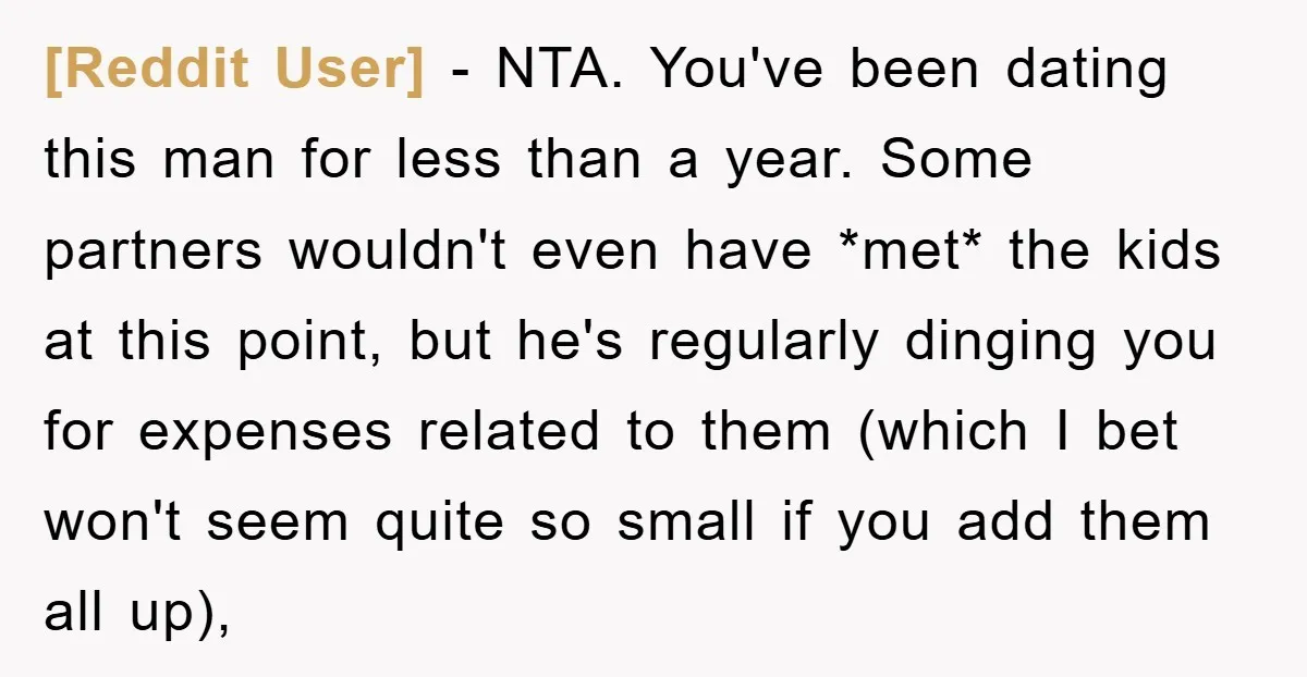 [Reddit User] − NTA. You've been dating this man for less than a year. Some partners wouldn't even have *met* the kids at this point, but he's regularly dinging you...