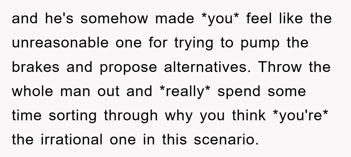 and he's somehow made *you* feel like the unreasonable one for trying to pump the brakes and propose alternatives. Throw the whole man out and *really* spend some time sorting...