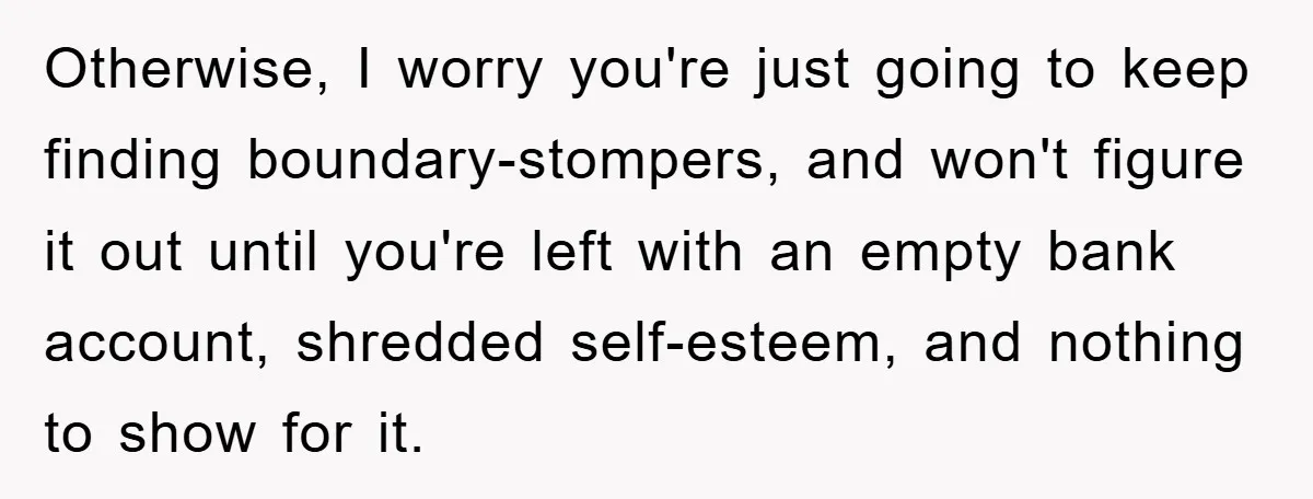 Otherwise, I worry you're just going to keep finding boundary-stompers, and won't figure it out until you're left with an empty bank account, shredded self-esteem, and nothing to show for...