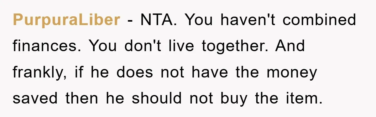 PurpuraLiber − NTA. You haven't combined finances. You don't live together. And frankly, if he does not have the money saved then he should not buy the item.