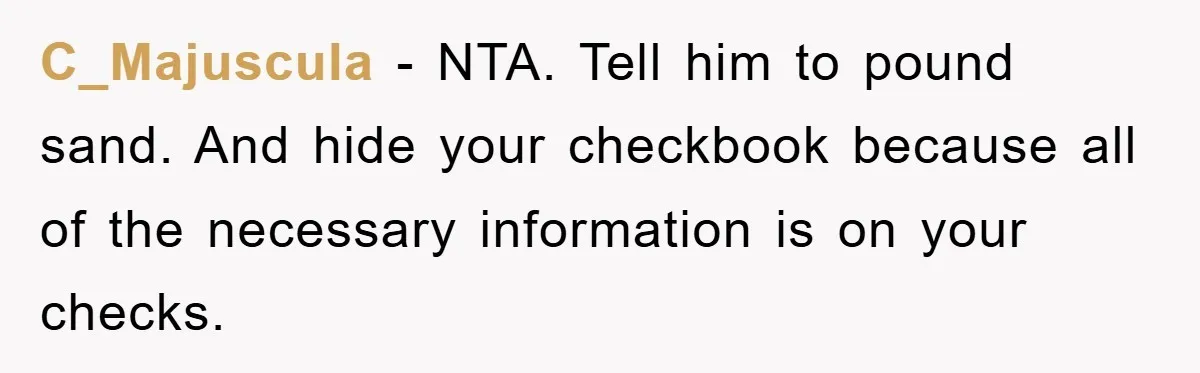 C_Majuscula − NTA. Tell him to pound sand. And hide your checkbook because all of the necessary information is on your checks.
