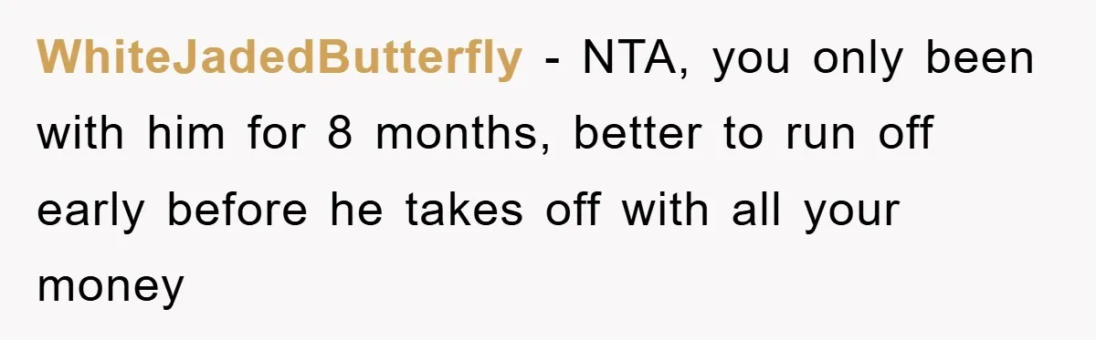 WhiteJadedButterfly − NTA, you only been with him for 8 months, better to run off early before he takes off with all your money
