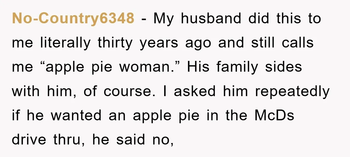 No-Country6348 - My husband did this to me literally thirty years ago and still calls me “apple pie woman.” His family sides with him, of course. I asked him repeatedly...
