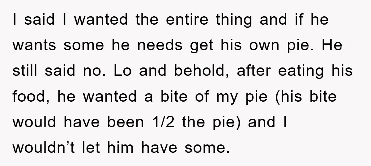 I said I wanted the entire thing and if he wants some he needs get his own pie. He still said no. Lo and behold, after eating his food, he...