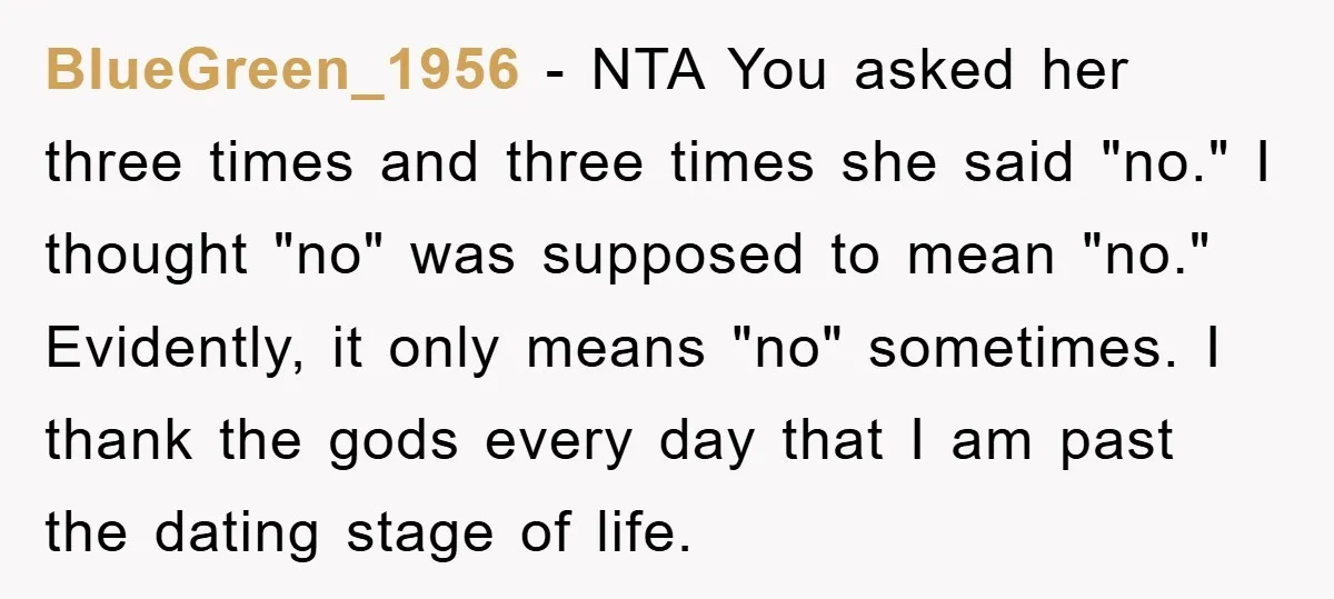 BlueGreen_1956 - NTA You asked her three times and three times she said "no." I thought "no" was supposed to mean "no." Evidently, it only means "no" sometimes. I thank...