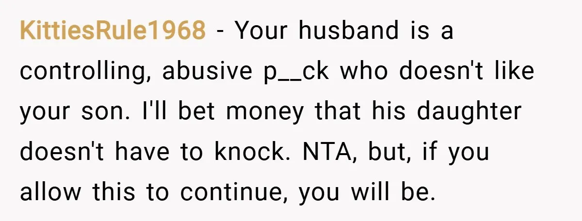 KittiesRule1968 − Your husband is a controlling, abusive p__ck who doesn't like your son. I'll bet money that his daughter doesn't have to knock. NTA, but, if you allow this...