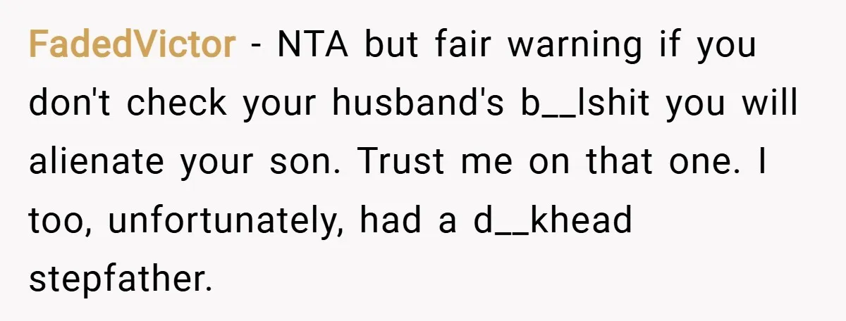 FadedVictor − NTA but fair warning if you don't check your husband's b__lshit you will alienate your son. Trust me on that one. I too, unfortunately, had a d__khead stepfather.