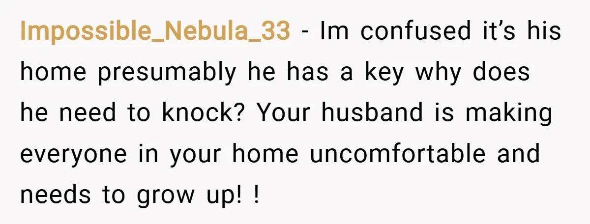 Impossible_Nebula_33 − Im confused it’s his home presumably he has a key why does he need to knock? Your husband is making everyone in your home uncomfortable and needs to...