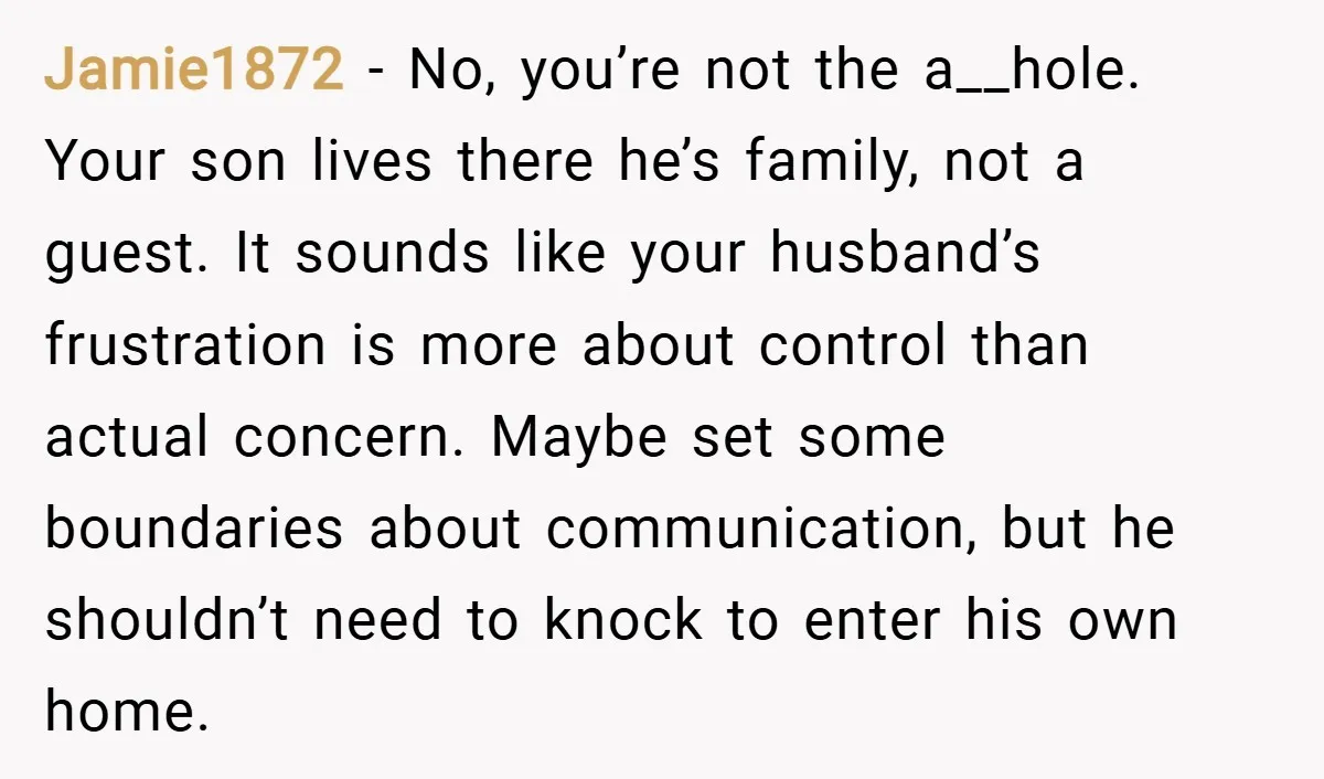 Jamie1872 − No, you’re not the a__hole. Your son lives there he’s family, not a guest. It sounds like your husband’s frustration is more about control than actual concern. Maybe...