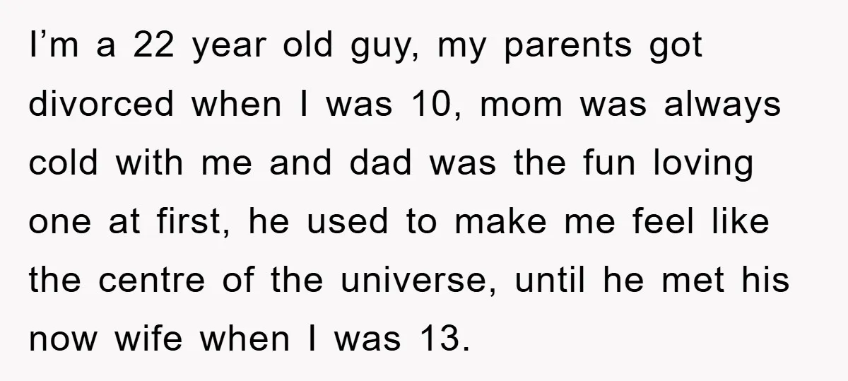 I’m a 22 year old guy, my parents got divorced when I was 10, mom was always cold with me and dad was the fun loving one at first, he...