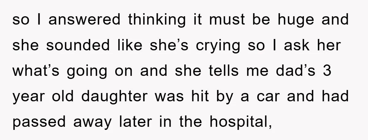 so I answered thinking it must be huge and she sounded like she’s crying so I ask her what’s going on and she tells me dad’s 3 year old daughter...