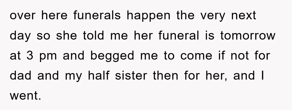 over here funerals happen the very next day so she told me her funeral is tomorrow at 3 pm and begged me to come if not for dad and my...