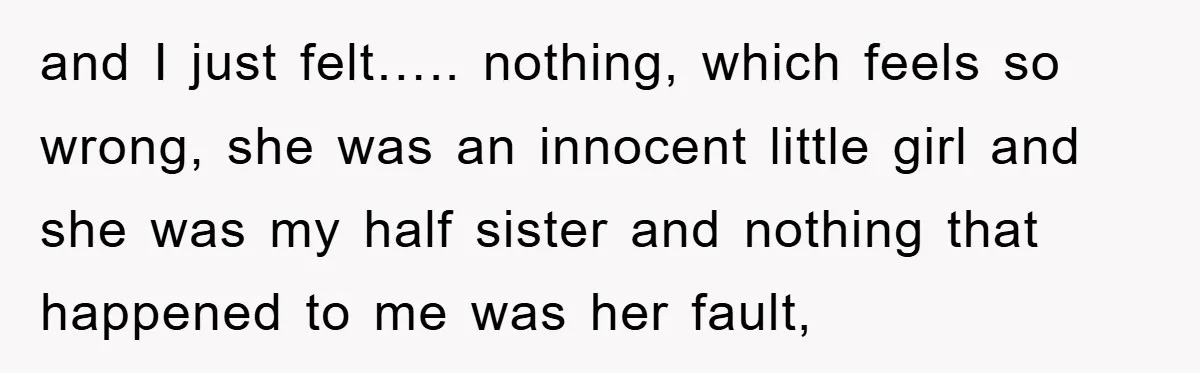 and I just felt….. nothing, which feels so wrong, she was an innocent little girl and she was my half sister and nothing that happened to me was her fault,