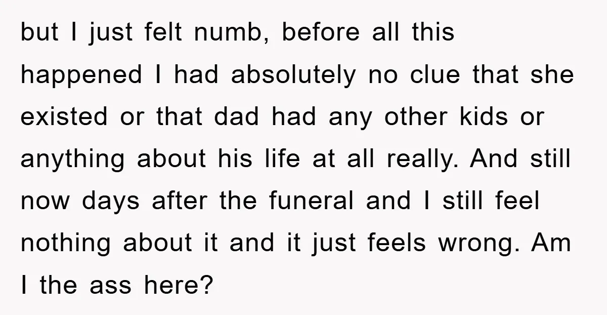 but I just felt numb, before all this happened I had absolutely no clue that she existed or that dad had any other kids or anything about his life at...