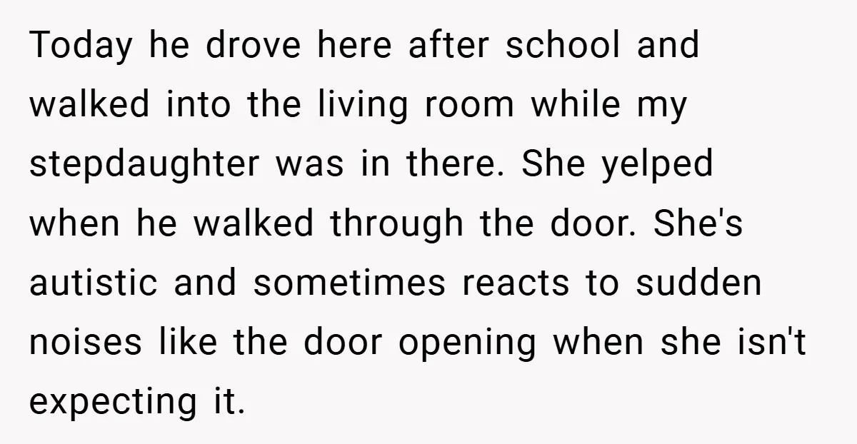 Today he drove here after school and walked into the living room while my stepdaughter was in there. She yelped when he walked through the door. She's autistic and sometimes...