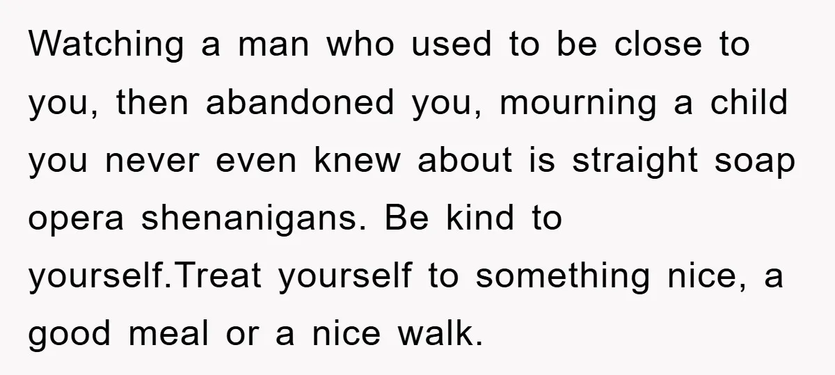 Watching a man who used to be close to you, then abandoned you, mourning a child you never even knew about is straight soap opera shenanigans. Be kind to yourself.Treat...