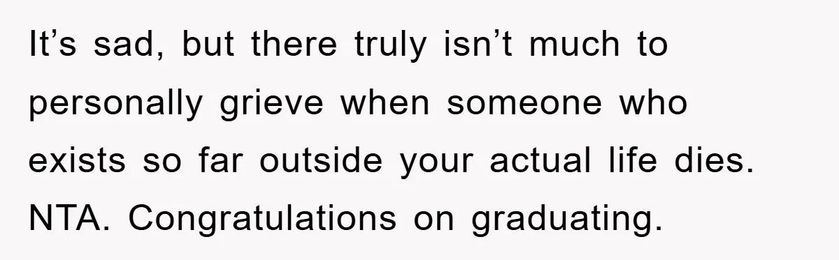 It’s sad, but there truly isn’t much to personally grieve when someone who exists so far outside your actual life dies. NTA. Congratulations on graduating.