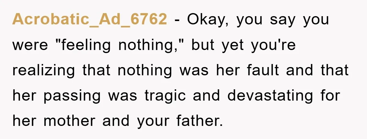 Acrobatic_Ad_6762 − Okay, you say you were "feeling nothing," but yet you're realizing that nothing was her fault and that her passing was tragic and devastating for her mother and...