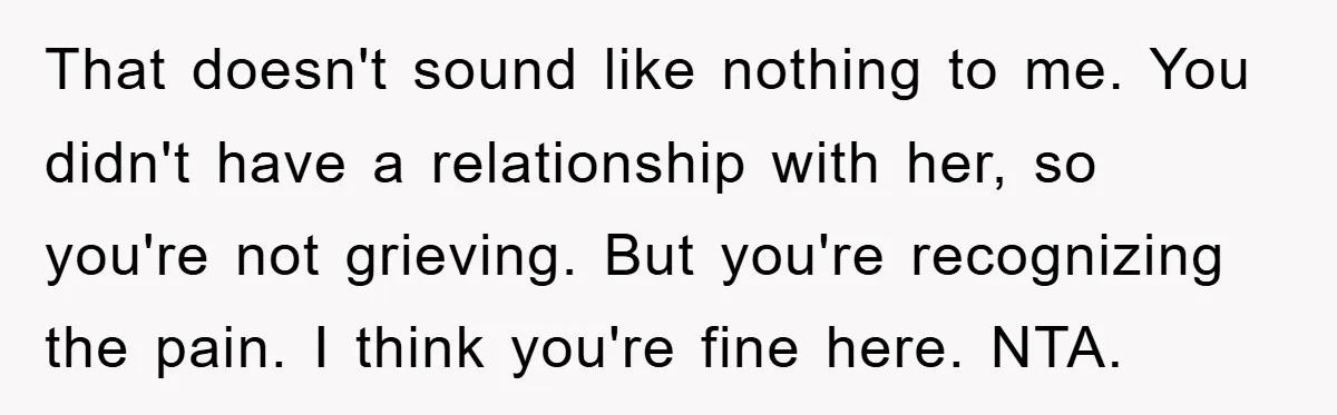 That doesn't sound like nothing to me. You didn't have a relationship with her, so you're not grieving. But you're recognizing the pain. I think you're fine here. NTA.