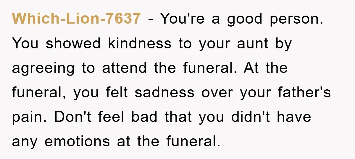 Which-Lion-7637 − You're a good person. You showed kindness to your aunt by agreeing to attend the funeral. At the funeral, you felt sadness over your father's pain. Don't feel...