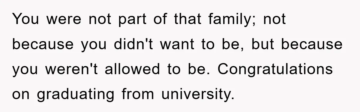 You were not part of that family; not because you didn't want to be, but because you weren't allowed to be. Congratulations on graduating from university.
