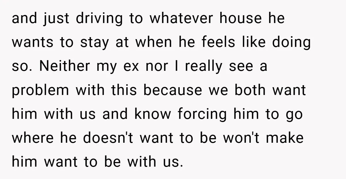 and just driving to whatever house he wants to stay at when he feels like doing so. Neither my ex nor I really see a problem with this because we...