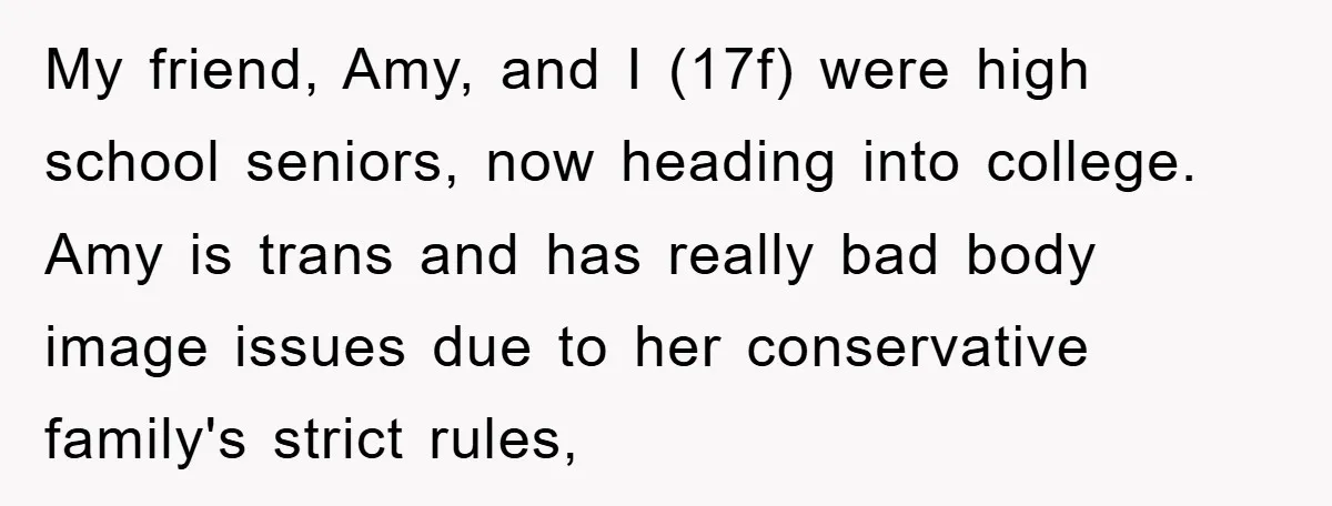 My friend, Amy, and I (17f) were high school seniors, now heading into college. Amy is trans and has really bad body image issues due to her conservative family's strict...
