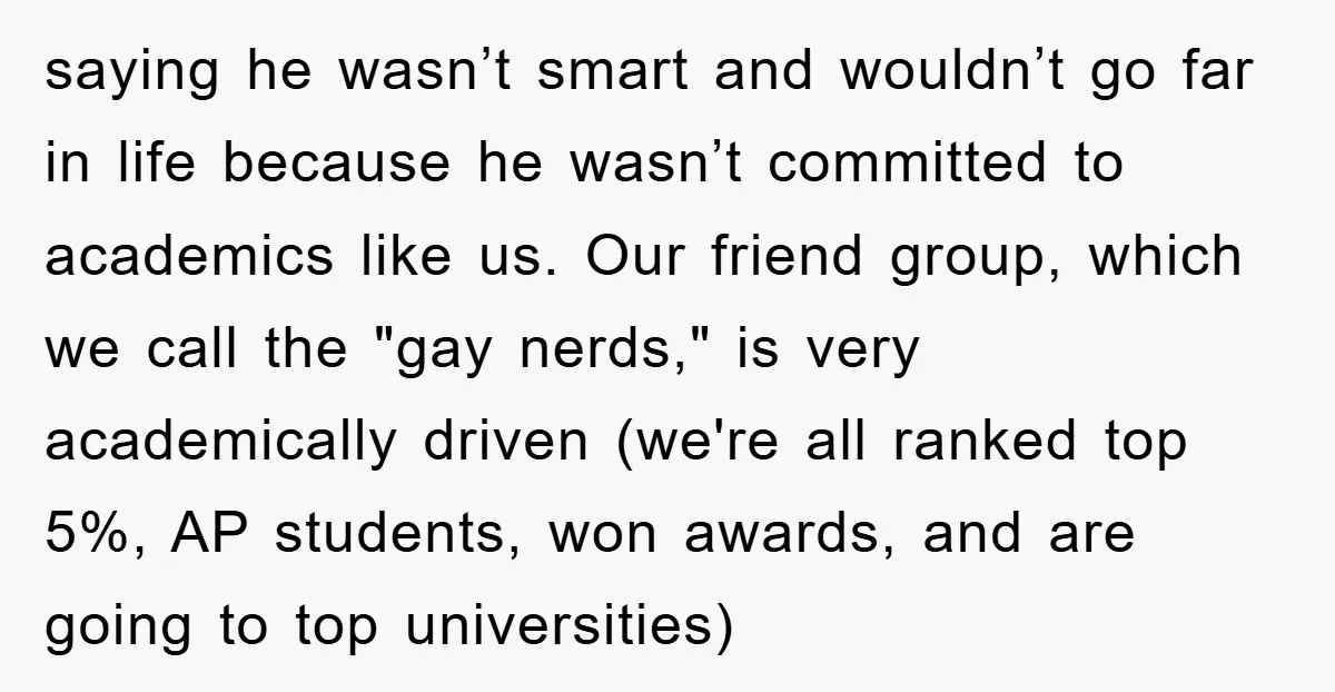 saying he wasn’t smart and wouldn’t go far in life because he wasn’t committed to academics like us. Our friend group, which we call the "gay nerds," is very academically...