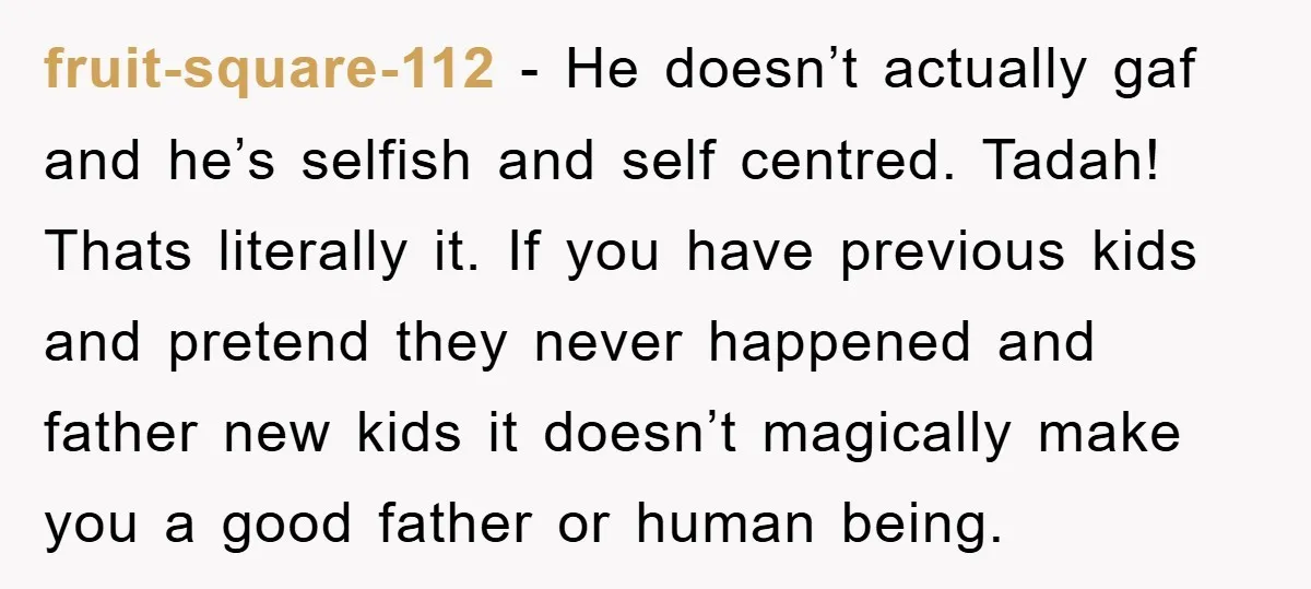 fruit-square-112 − He doesn’t actually gaf and he’s selfish and self centred. Tadah! Thats literally it. If you have previous kids and pretend they never happened and father new kids...